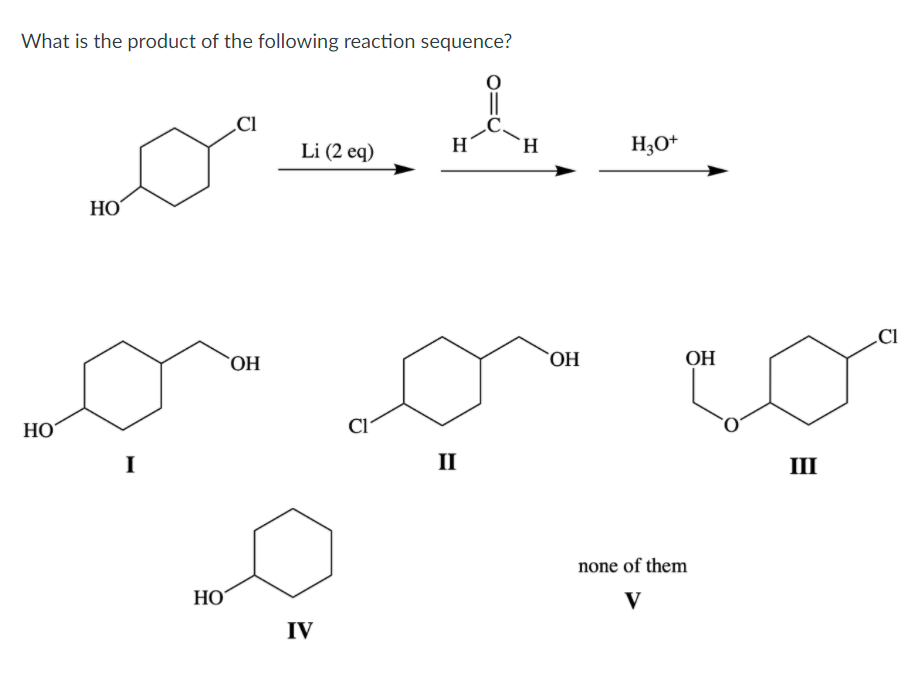 What is the product of the following reaction sequence?
Д
HO
HO
I
НО
CI
OH
Li (2 eq)
IV
Cl
H
II
–
L
OH
H30+
ОН
none of them
V
III
CI