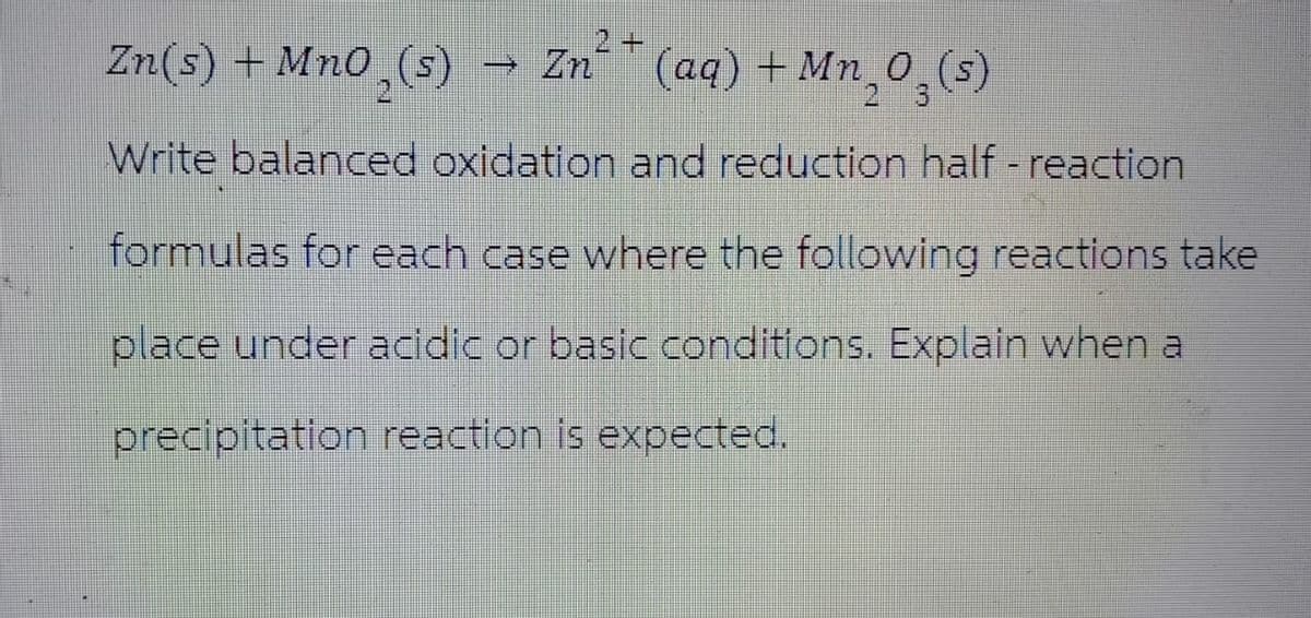 Zn(s) + Mno (s)
Zn
Zn2+(aq) + Mn 0
+
Mn_0_(s)
Write balanced oxidation and reduction half- reaction
formulas for each case where the following reactions take
place under acidic or basic conditions. Explain when a
precipitation reaction is expected.