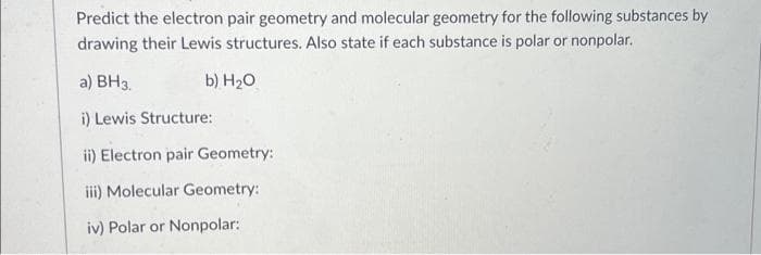 Predict the electron pair geometry and molecular geometry for the following substances by
drawing their Lewis structures. Also state if each substance is polar or nonpolar.
a) BH3.
i) Lewis Structure:
b) H₂O
ii) Electron pair Geometry:
iii) Molecular Geometry:
iv) Polar or Nonpolar: