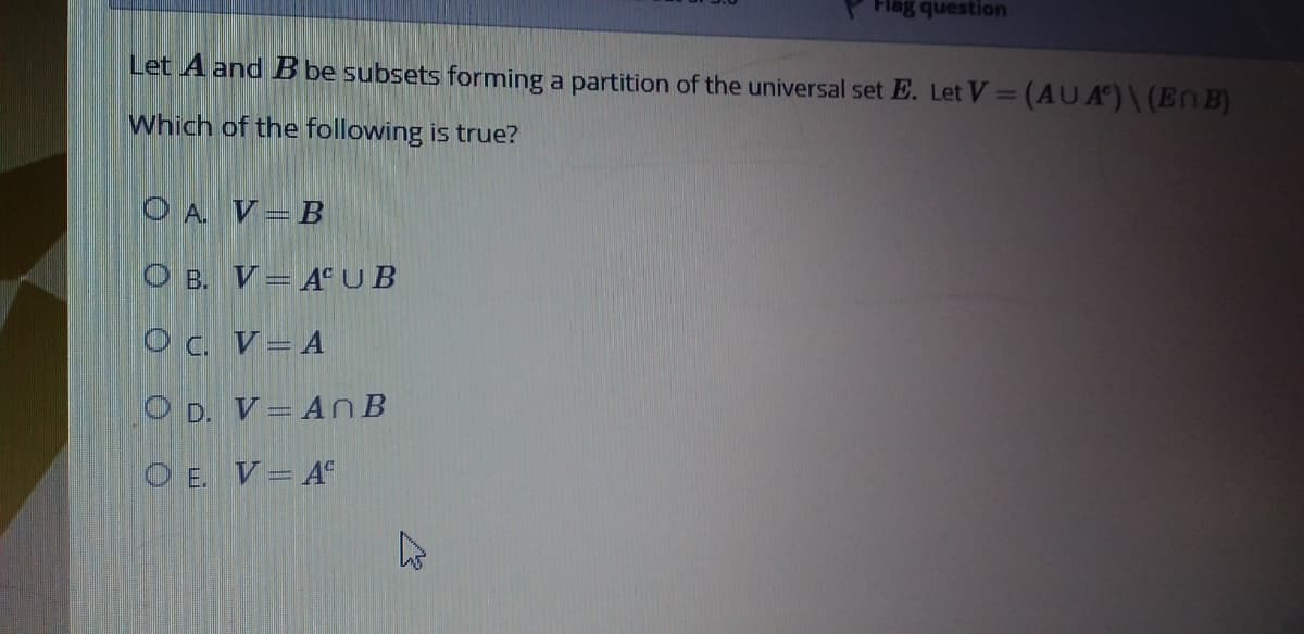 Flag question
Let A and Bbe subsets forming a partition of the universal set E. Let V = (AUA°)\ (EnB)
Which of the following is true?
O A. V=B
O B. V= A°UB
Oc. V=A
O D. V= An B
O E. V=A°
