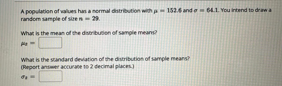 A population of values has a normal distribution with = 152.6 and o = 64.1. You intend to draw a
random sample of size n = 29.
What is the mean of the distribution of sample means?
f₂ =
What is the standard deviation of the distribution of sample means?
(Report answer accurate to 2 decimal places.)
0 =