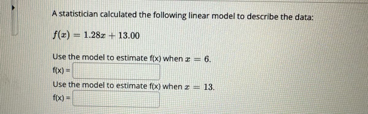 A statistician calculated the following linear model to describe the data:
f(x) = 1.28x + 13.00
Use the model to estimate f(x) when * = 6.
f(x) =
Use the model to estimate f(x) when
f(x) =
13.