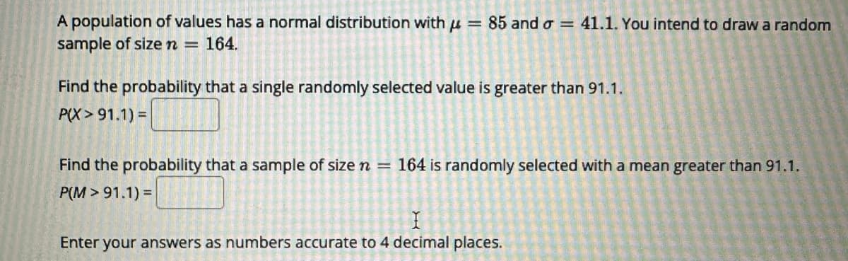 A population of values has a normal distribution with μ = 85 and o= 41.1. You intend to draw a random
sample of size n = 164.
Find the probability that a single randomly selected value is greater than 91.1.
P(X> 91.1) =
Find the probability that a sample of size n = 164 is randomly selected with a mean greater than 91.1.
P(M> 91.1) =
Enter your answers as numbers accurate to 4 decimal places.