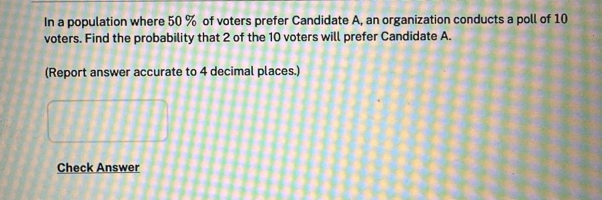 In a population where 50 % of voters prefer Candidate A, an organization conducts a poll of 10
voters. Find the probability that 2 of the 10 voters will prefer Candidate A.
(Report answer accurate to 4 decimal places.)
Check Answer