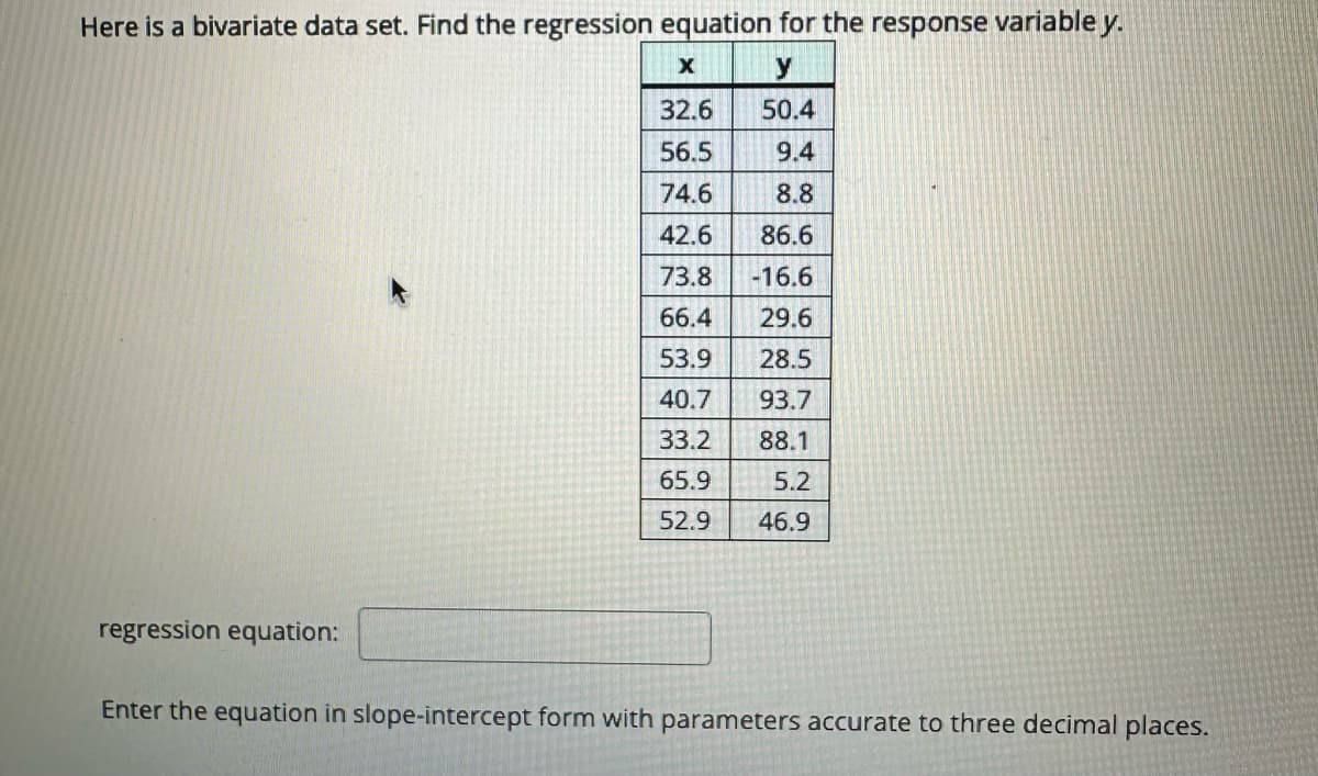 Here is a bivariate data set. Find the regression equation for the response variable y.
X
y
32.6
50.4
56.5
9.4
74.6
8.8
42.6
86.6
73.8
-16.6
66.4
29.6
53.9
28.5
40.7
93.7
33.2
88.1
65.9
5.2
52.9
46.9
regression equation:
Enter the equation in slope-intercept form with parameters accurate to three decimal places.