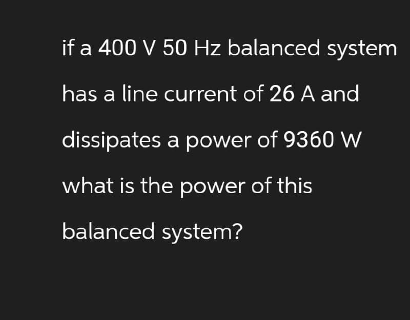 if a 400 V 50 Hz balanced system
has a line current of 26 A and
dissipates a power of 9360 W
what is the power of this
balanced system?
