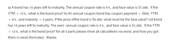 a) A bond has 15 years left to maturity. The annual coupon rate is 9%, and face value is $1,000. If the
YTM = 12%, what is the bond price? b) An annual coupon bond has coupon payment = $500, YTM
=8%, and maturity = 5 years. If the price ofthe bond is $9,400, what must be the face value? c)A bond
has 15 years left to maturity. The semi-annual coupon rate is 9%, and face value is $1,000. If the YTM
= 12%, what is the bond price? for all 3 parts please show all calculations via excel, and how you got
them in excel (formulas). thanks.