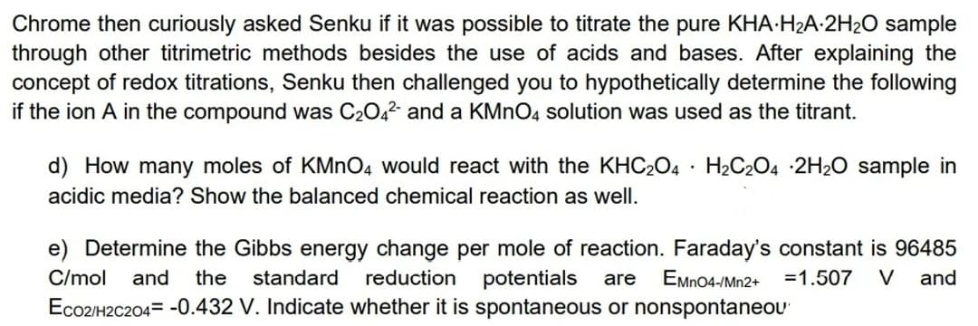 Chrome then curiously asked Senku if it was possible to titrate the pure KHA-H2A-2H2O sample
through other titrimetric methods besides the use of acids and bases. After explaining the
concept of redox titrations, Senku then challenged you to hypothetically determine the following
if the ion A in the compound was C2042- and a KMNO4 solution was used as the titrant.
d) How many moles of KMnO4 would react with the KHC2O4 · H2C204 2H20 sample in
acidic media? Show the balanced chemical reaction as well.
e) Determine the Gibbs energy change per mole of reaction. Faraday's constant is 96485
reduction potentials
Eco2/H2C204= -0.432 V. Indicate whether it is spontaneous or nonspontaneOU'
C/mol
and
the
standard
are
EMn04-/Mn2+
=1.507
V
and
