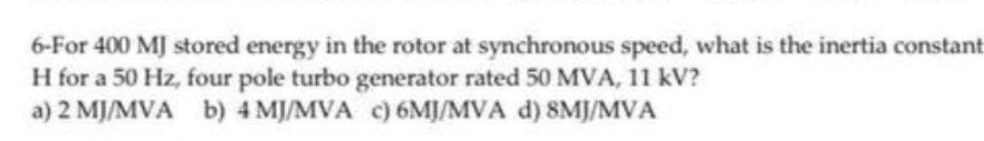 6-For 400 MJ stored energy in the rotor at synchronous speed, what is the inertia constant
H for a 50 Hz, four pole turbo generator rated 50 MVA, 11 kV?
a) 2 MJ/MVA b) 4 MJ/MVA c) 6MJ/MVA d) 8MJ/MVA