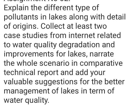 Explain the different type of
pollutants in lakes along with detail
of origins. Collect at least two
case studies from internet related
to water quality degradation and
improvements for lakes, narrate
the whole scenario in comparative
technical report and add your
valuable suggestions for the better
management of lakes in term of
water quality.
