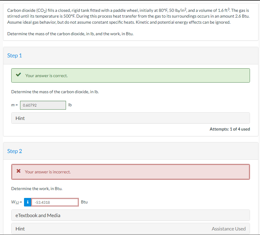 Carbon dioxide (CO₂) fills a closed, rigid tank fitted with a paddle wheel, initially at 80°F, 50 lb/in², and a volume of 1.6 ft³. The gas is
stirred until its temperature is 500°F. During this process heat transfer from the gas to its surroundings occurs in an amount 2.6 Btu.
Assume ideal gas behavior, but do not assume constant specific heats. Kinetic and potential energy effects can be ignored.
Determine the mass of the carbon dioxide, in lb, and the work, in Btu.
Step 1
Determine the mass of the carbon dioxide, in lb.
m = 0.60792
Hint
Your answer is correct.
Step 2
* Your answer is incorrect.
Determine the work, in Btu.
W12= -53.4318
eTextbook and Media
Hint
lb
Btu
Attempts: 1 of 4 used
Assistance Used