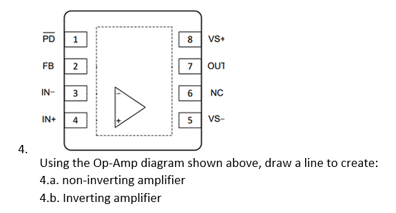 4.
PD
FB
IN-
1
2
3
IN+ 4
8 VS+
7
6
5
OUT
NC
VS-
Using the Op-Amp diagram shown above, draw a line to create:
4.a. non-inverting amplifier
4.b. Inverting amplifier