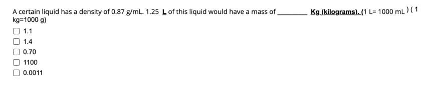 A certain liquid has a density of 0.87 g/mL. 1.25 L of this liquid would have a mass of
kg=1000 g)
1.1
1.4
0.70
1100
0.0011
Kg (kilograms). (1 L=1000 mL) (1