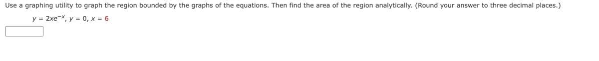 Use a graphing utility to graph the region bounded by the graphs of the equations. Then find the area of the region analytically. (Round your answer to three decimal places.)
y = 2xe-x, y = 0, x = 6