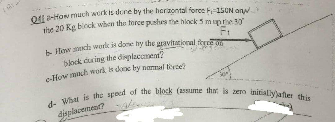 041 a-How much work is done by the horizontal force F,-15ON ona
the 20 Kg block when the force pushes the block 5 m up the 30
F1
block during the displacement?
30
initially)after this
displacement?
