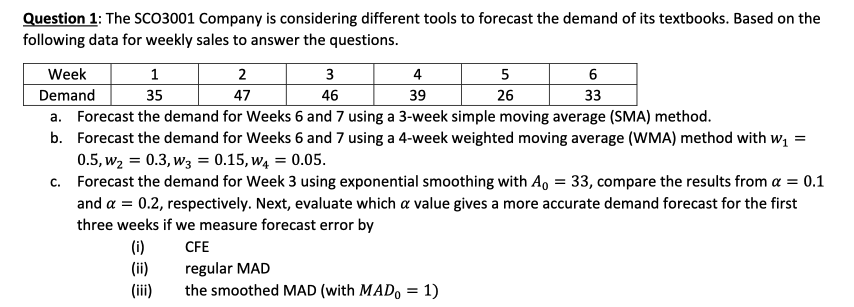Question 1: The SCO3001 Company is considering different tools to forecast the demand of its textbooks. Based on the
following data for weekly sales to answer the questions.
1
35
4
39
a. Forecast the demand for Weeks 6 and 7 using a 3-week simple moving average (SMA) method.
=
b. Forecast the demand for Weeks 6 and 7 using a 4-week weighted moving average (WMA) method with w₁
0.5, W₂ = 0.3, W3 = 0.15,W4 = 0.05.
c.
Forecast the demand for Week 3 using exponential smoothing with Ao = 33, compare the results from a = 0.1
and a = 0.2, respectively. Next, evaluate which a value gives a more accurate demand forecast for the first
three weeks if we measure forecast error by
CFE
Week
Demand
(i)
(ii)
(iii)
2
47
3
46
regular MAD
the smoothed MAD (with MADo = 1)
5
26
6
33