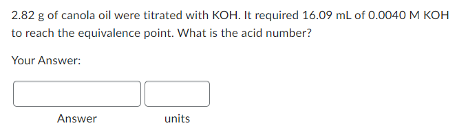 2.82 g of canola oil were titrated with KOH. It required 16.09 mL of 0.0040 M KOH
to reach the equivalence point. What is the acid number?
Your Answer:
Answer
units