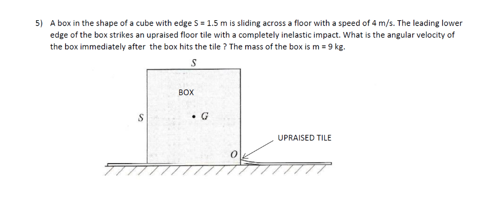 5) A box in the shape of a cube with edge S = 1.5 m is sliding across a floor with a speed of 4 m/s. The leading lower
edge of the box strikes an upraised floor tile with a completely inelastic impact. What is the angular velocity of
the box immediately after the box hits the tile? The mass of the box is m = 9 kg.
S
BOX
S
.G
UPRAISED TILE
0