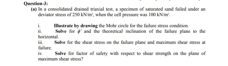 Question-3:
(a) In a consolidated drained triaxial test, a specimen of saturated sand failed under an
deviator stress of 250 kN/m², when the cell pressure was 100 kN/m².
i.
Illustrate by drawing the Mohr circle for the failure stress condition.
Solve for ø' and the theoretical inclination of the failure plane to the
ii.
horizontal.
iii.
failure.
iv.
Solve for the shear stress on the failure plane and maximum shear stress at
Solve for factor of safety with respect to shear strength on the plane of
maximum shear stress?
