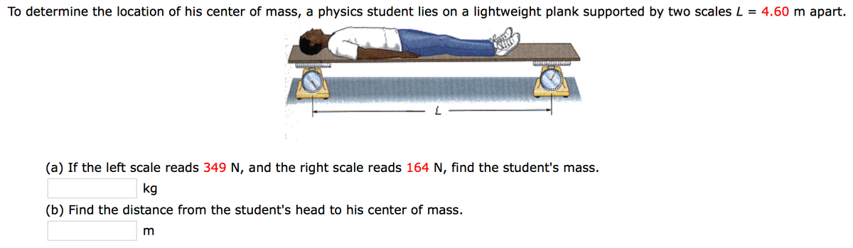 To determine the location of his center of mass, a physics student lies on a lightweight plank supported by two scales L = 4.60 m apart.
(a) If the left scale reads 349 N, and the right scale reads 164 N, find the student's mass.
kg
(b) Find the distance from the student's head to his center of mass.
