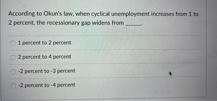 According to Okun's law, when cyclical unemployment increases from 1 to
2 percent, the recessionary gap widens from
1 percent to 2 percent
2 percent to 4 percent
-2 percent to -3 percent
-2 percent to -4 percent