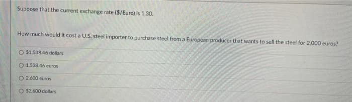 Suppose that the current exchange rate ($/Euro) is 1.30.
How much would it cost a U.S. steel importer to purchase steel from a European producer that wants to sell the steel for 2,000 euros?
O $1,538.46 dollars
O 1.538.46 euros
O2.600 euros
O $2,600 dollars