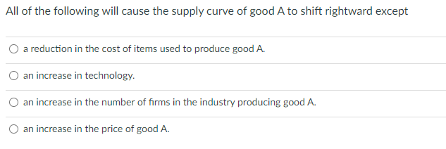 All of the following will cause the supply curve of good A to shift rightward except
O a reduction in the cost of items used to produce good A.
an increase in technology.
an increase in the number of firms in the industry producing good A.
an increase in the price of good A.