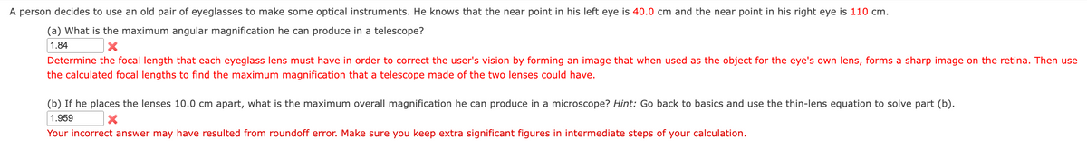 A person decides to use an old pair of eyeglasses to make some optical instruments. He knows that the near point in his left eye is 40.0 cm and the near point in his right eye is 110 cm.
(a) What is the maximum angular magnification he can produce in a telescope?
1.84
X
Determine the focal length that each eyeglass lens must have in order to correct the user's vision by forming an image that when used as the object for the eye's own lens, forms a sharp image on the retina. Then use
the calculated focal lengths to find the maximum magnification that a telescope made of the two lenses could have.
(b) If he places the lenses 10.0 cm apart, what is the maximum overall magnification he can produce in a microscope? Hint: Go back to basics and use the thin-lens equation to solve part (b).
1.959
X
Your incorrect answer may have resulted from roundoff error. Make sure you keep extra significant figures in intermediate steps of your calculation.