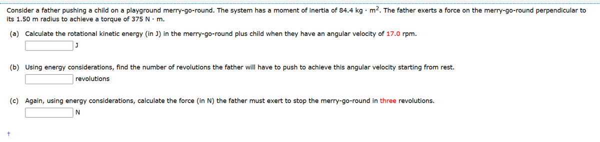 Consider a father pushing a child on a playground merry-go-round. The system has a moment of inertia of 84.4 kg · m². The father exerts a force on the merry-go-round perpendicular to
its 1.50 m radius to achieve a torque of 375 N. m.
(a) Calculate the rotational kinetic energy (in J) in the merry-go-round plus child when they have an angular velocity of 17.0 rpm.
(b) Using energy considerations, find the number of revolutions the father will have to push to achieve this angular velocity starting from rest.
revolutions
(c) Again, using energy considerations, calculate the force (in N) the father must exert to stop the merry-go-round in three revolutions.
N
