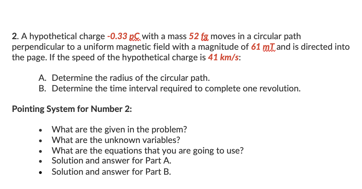 2. A hypothetical charge -0.33 with a mass 52 fg moves in a circular path
perpendicular to a uniform magnetic field with a magnitude of 61 mt and is directed into
the page. If the speed of the hypothetical charge is 41 km/s:
A. Determine the radius of the circular path.
B. Determine the time interval required to complete one revolution.
Pointing System for Number 2:
What are the given in the problem?
What are the unknown variables?
What are the equations that you are going to use?
Solution and answer for Part A.
Solution and answer for Part B.
