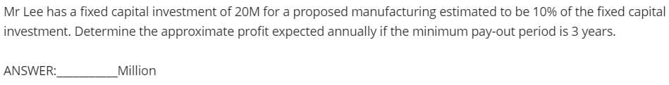 Mr Lee has a fixed capital investment of 20M for a proposed manufacturing estimated to be 10% of the fixed capital
investment. Determine the approximate profit expected annually if the minimum pay-out period is 3 years.
ANSWER:
_Million
