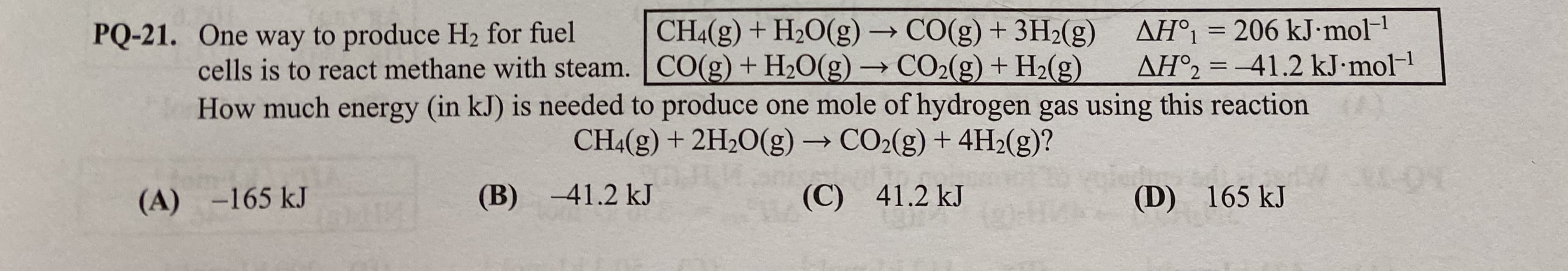 AH°1 = 206 kJ•mol-1
AH°2 = –41.2 kJ•mol-1
CH4(g) + H2O(g)→CO(g) + 3H2(g)
CO(g)+ H2O(g) → CO2(g) + H2(g)
PQ-21. One way to produce H2 for fuel
cells is to react methane with steam.
->
%3D
How much energy (in kJ) is needed to produce one mole of hydrogen gas using this reaction
CHA(g) + 2H2O(g)→CO2(g) + 4H2(g)?
(C) 41.2 kJ
(B) -41.2 kJ
(D) 165 kJ
(A) -165 kJ

