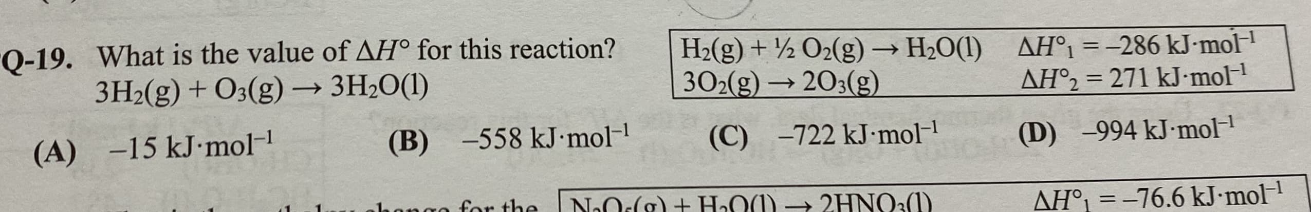 Q-19. What is the value of AH° for this reaction?
3H2(g) + O3(g) – 3H2O(1)
H2(g) + ½ O2(g) → H2O(1)
302(g) → 203(g)
AH°1 = -286 kJ-mol
AH°2 = 271 kJ-mol
%3D
(B) -558 kJ•mol-
(A) -15 kJ•mol-
(C) -722 kJ·mol-
(D) -994 kJ-mol
NOlg)+ HOM) → 2HNO:)
for the
AH°1 = -76.6 kJ.mol1

