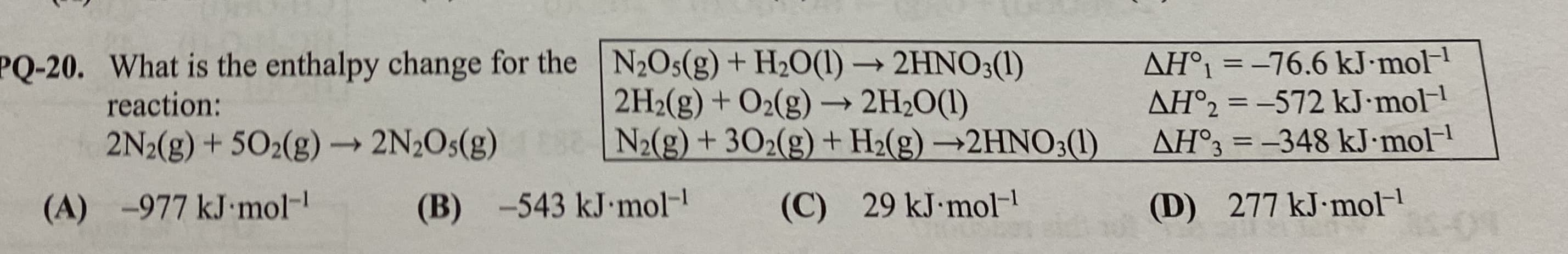 AH°1 = -76.6 kJ•mol
AH°2 = -572 kJ•mol
AH°3 = -348 kJ•mol-
PQ-20. What is the enthalpy change for the N2Os(g) + H2O(1) → 2HNO;(1)
2H2(g) + O2(g) → 2H2O(1)
N2(g) + 302(g) + H2(g) →2HNO3(1)
reaction:
%3D
2N2(g) + 502(g) 2N2O5(g)
->
-977 kJ mol-
(B) -543 kJ mol-
277 kJ mol-
29 kJ mol-
(C)
(D)
(A)
