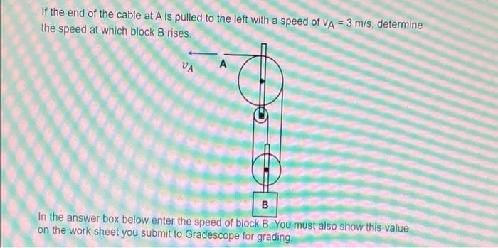If the end of the cable at A is pulled to the left with a speed of VA = 3 m/s, determine
the speed at which block B rises.
VA
A
B
In the answer box below enter the speed of block B. You must also show this value
on the work sheet you submit to Gradescope for grading.
