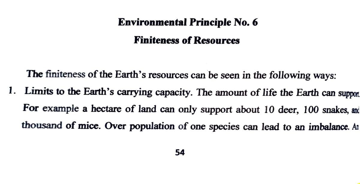 Environmental Principle No. 6
Finiteness of Resources
The finiteness of the Earth's resources can be seen in the following ways:
1. Limits to the Earth's carrying capacity. The amount of life the Earth can support
For example a hectare of land can only support about 10 deer, 100 snakes, and
thousand of mice. Over population of one species can lead to an imbalance. An
54
