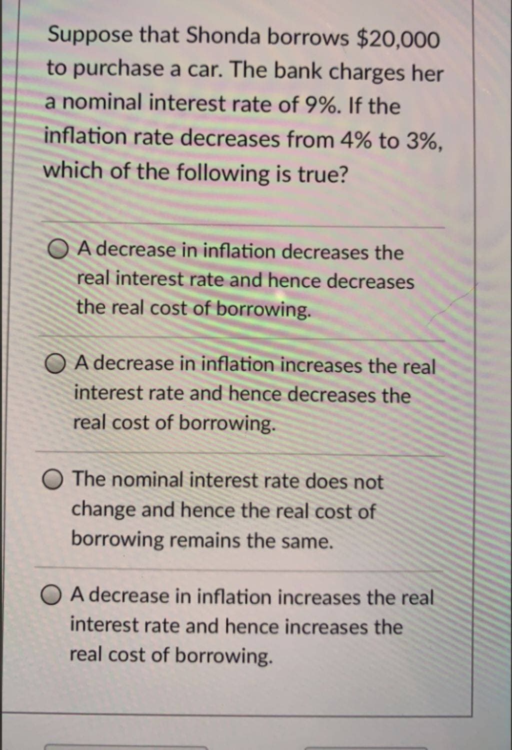 Suppose that Shonda borrows $20,000
to purchase a car. The bank charges her
a nominal interest rate of 9%. If the
inflation rate decreases from 4% to 3%,
which of the following is true?
OA decrease in inflation decreases the
real interest rate and hence decreases
the real cost of borrowing.
OA decrease in inflation increases the real
interest rate and hence decreases the
real cost of borrowing.
O The nominal interest rate does not
change and hence the real cost of
borrowing remains the same.
O A decrease in inflation increases the real
interest rate and hence increases the
real cost of borrowing.