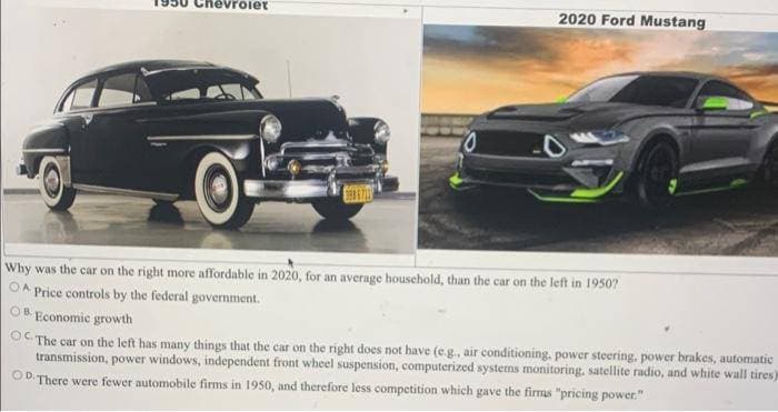 evrolet
2020 Ford Mustang
Why was the car on the right more affordable in 2020, for an average household, than the car on the left in 1950?
OA Price controls by the federal government.
OB Economic growth
OC. The car on the left has many things that the car on the right does not have (e.g., air conditioning, power steering, power brakes, automatic
transmission, power windows, independent front wheel suspension, computerized systems monitoring, satellite radio, and white wall tires)
OD There were fewer automobile firms in 1950, and therefore less competition which gave the firms "pricing power."