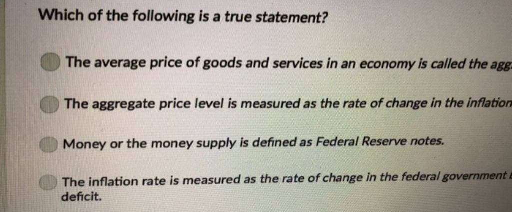 Which of the following is a true statement?
The average price of goods and services in an economy is called the agg
The aggregate price level is measured as the rate of change in the inflation
Money or the money supply is defined as Federal Reserve notes.
The inflation rate is measured as the rate of change in the federal government
deficit.