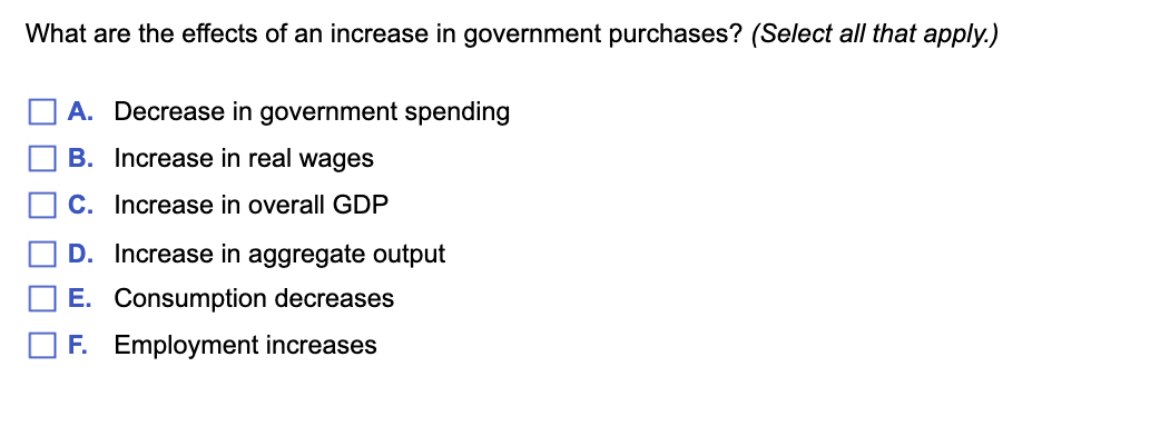 What are the effects of an increase in government purchases? (Select all that apply.)
A. Decrease in government spending
B. Increase in real wages
C. Increase in overall GDP
D. Increase in aggregate output
E. Consumption decreases
F. Employment increases