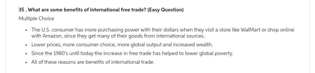 35. What are some benefits of international free trade? (Easy Question)
Multiple Choice
.
.
The U.S. consumer has more purchasing power with their dollars when they visit a store like WalMart or shop online
with Amazon, since they get many of their goods from international sources.
Lower prices, more consumer choice, more global output and increased wealth.
Since the 1980's until today the increase in free trade has helped to lower global poverty.
All of these reasons are benefits of international trade.