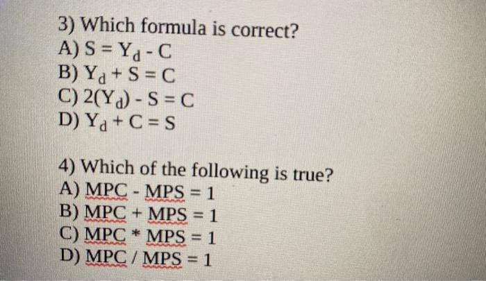 3) Which formula is correct?
A)
S=Y₁-C
B) Ya+S=C
C) 2(Yd) - S = C
D) Ya+C = S
4) Which of the following is true?
A) MPC-MPS = 1
B) MPC + MPS = 1
C) MPC MPS = 1
*
D) MPC / MPS = 1