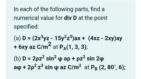In each of the following parts, find a
numerical value for div D at the point
specified:
(a) D = (2x³yz - 15y²z5)ax + (4xz - 2xy)ay
2
+ 6xy az C/m at PA(1, 3, 3);
(b) D = 2pz? sin? p ap + pz? sin 2p
ap + 2p? z° sin p az C/m2 at PB (2, 80°, 6);
