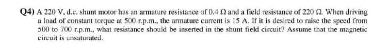 Q4) A 220 V, d.c. shunt motor has an armature resistance of 0.4 Q and a field resistance of 220 2. When driving
a load of constant torque at 500 r.p.m., the armature current is 15 A. If it is desired to raise the speed from
500 to 700 r.p.m., what resistance should be inserted in the shunt field circuit? Assume that the magnetic
circuit is unsaturated.
