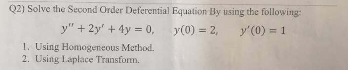 Q2) Solve the Second Order Deferential Equation By using the following:
y(0) = 2, y'(0) = 1
y" + 2y' + 4y = 0,
1. Using Homogeneous Method.
2. Using Laplace Transform.