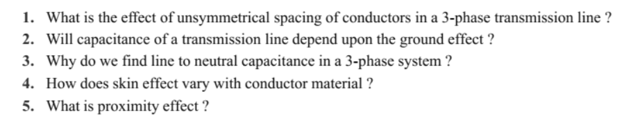 1. What is the effect of unsymmetrical spacing of conductors in a 3-phase transmission line ?
2. Will capacitance of a transmission line depend upon the ground effect ?
3. Why do we find line to neutral capacitance in a 3-phase system ?
4. How does skin effect vary with conductor material ?
5. What is proximity effect ?
