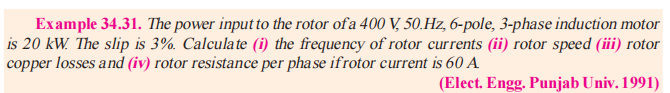 Example 34.31. The power input to the rotor of a 400 V, 50 Hz, 6-pole, 3-phase induction motor
is 20 kW. The slip is 3%. Calculate (i) the frequency of rotor currents (ii) rotor speed (iii) rotor
copper losses and (iv) rotor resistance per phase ifrotor current is 60 A
(Elect. Engg. Punjab Univ. 1991)