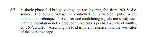 8.7 A single-phase full-bridge voltage source inverter, fed from 200 V d.c.
source. The output voltage is controlled by sinusoidal pulse width
modulation technique. The carrier and modulating signals are so adjusted
that the modulation index produces three pulses per half a cycle of widths,
20°, 60°, and 20°. Assuming the load is purely resistive, find the rms value
of the output voltage.