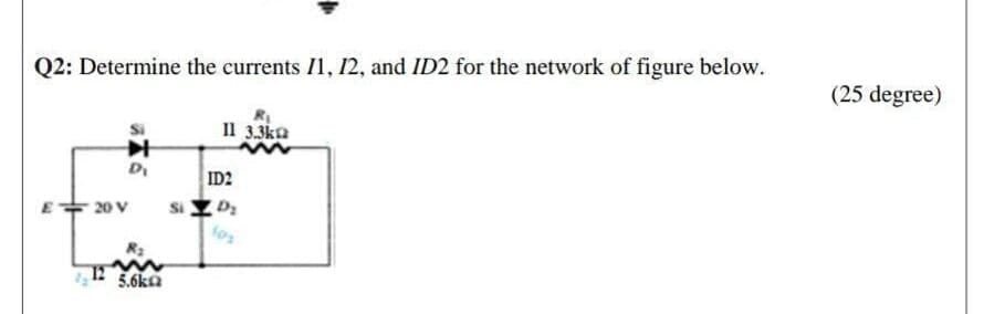 Q2: Determine the currents I1, 12, and ID2 for the network of figure below.
(25 degree)
Il 3.3ka
D
ID2
Si D2
E+ 20 V
12
5.6ka

