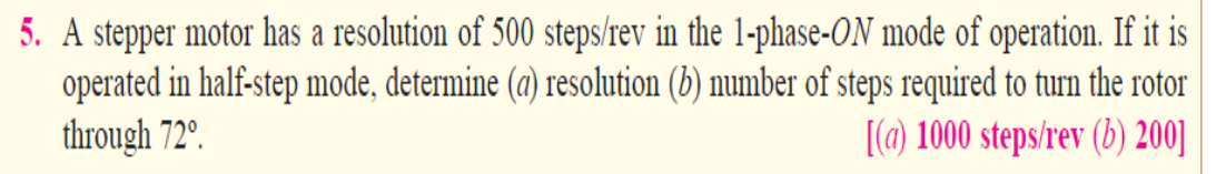 5. A stepper motor has a resolution of 500 steps/rev in the 1-phase-ON mode of operation. If it is
operated in half-step mode, determine (a) resolution (b) number of steps required to turn the rotor
through 72°.
[(a) 1000 steps/rev (b) 200]
